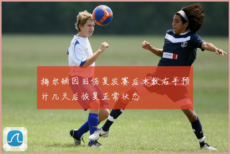 梅尔顿因旧伤复发赛后冰敷右手预计几天后恢复正常状态