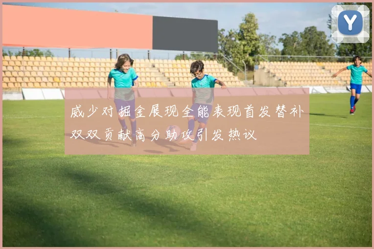 威少对掘金展现全能表现首发替补双双贡献高分助攻引发热议
